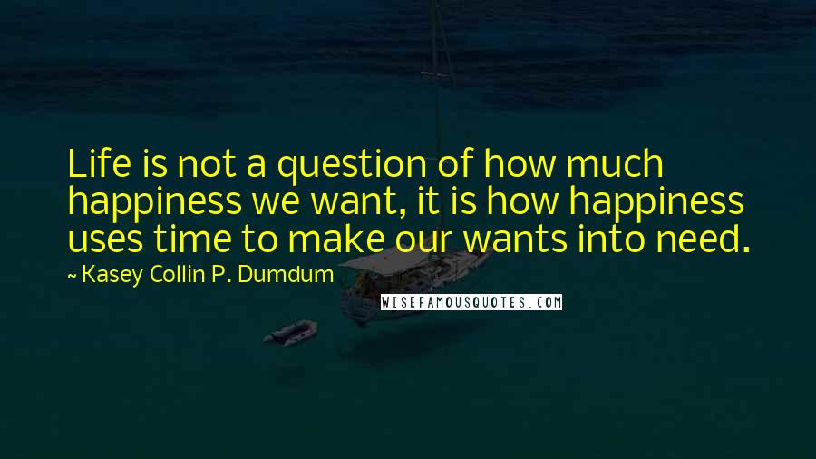 Kasey Collin P. Dumdum Quotes: Life is not a question of how much happiness we want, it is how happiness uses time to make our wants into need.