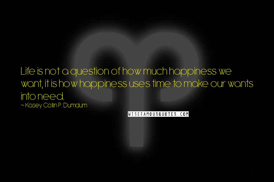 Kasey Collin P. Dumdum Quotes: Life is not a question of how much happiness we want, it is how happiness uses time to make our wants into need.