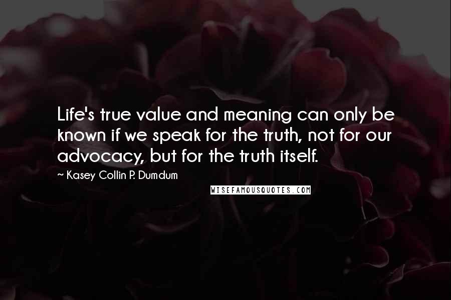 Kasey Collin P. Dumdum Quotes: Life's true value and meaning can only be known if we speak for the truth, not for our advocacy, but for the truth itself.