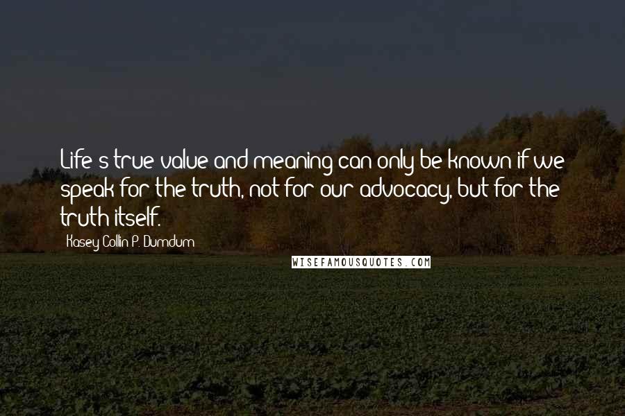 Kasey Collin P. Dumdum Quotes: Life's true value and meaning can only be known if we speak for the truth, not for our advocacy, but for the truth itself.