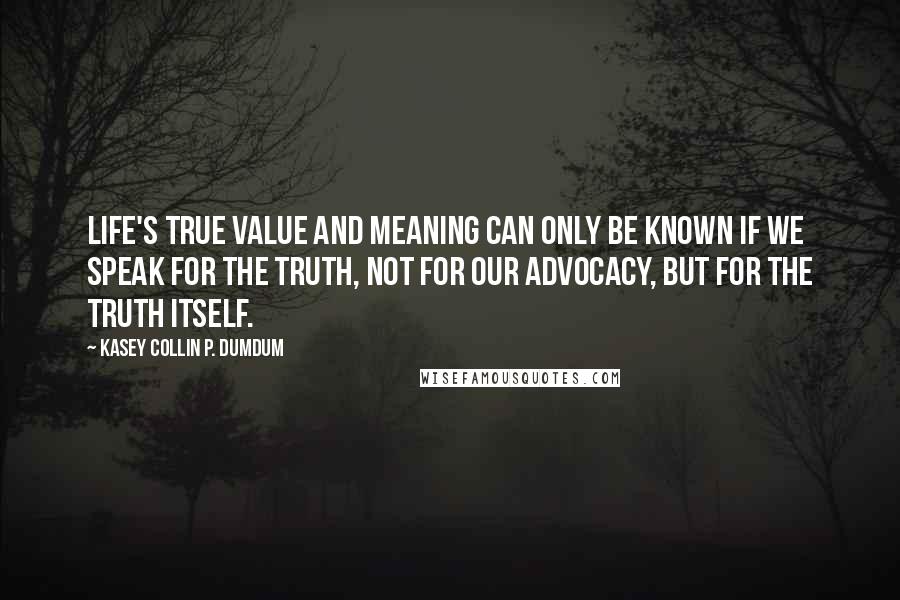 Kasey Collin P. Dumdum Quotes: Life's true value and meaning can only be known if we speak for the truth, not for our advocacy, but for the truth itself.