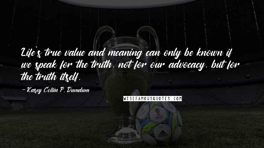 Kasey Collin P. Dumdum Quotes: Life's true value and meaning can only be known if we speak for the truth, not for our advocacy, but for the truth itself.