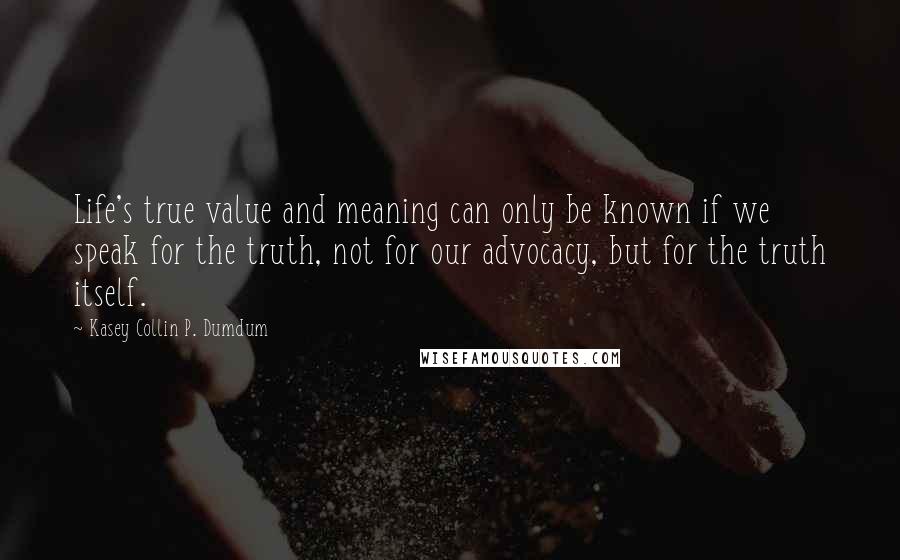 Kasey Collin P. Dumdum Quotes: Life's true value and meaning can only be known if we speak for the truth, not for our advocacy, but for the truth itself.