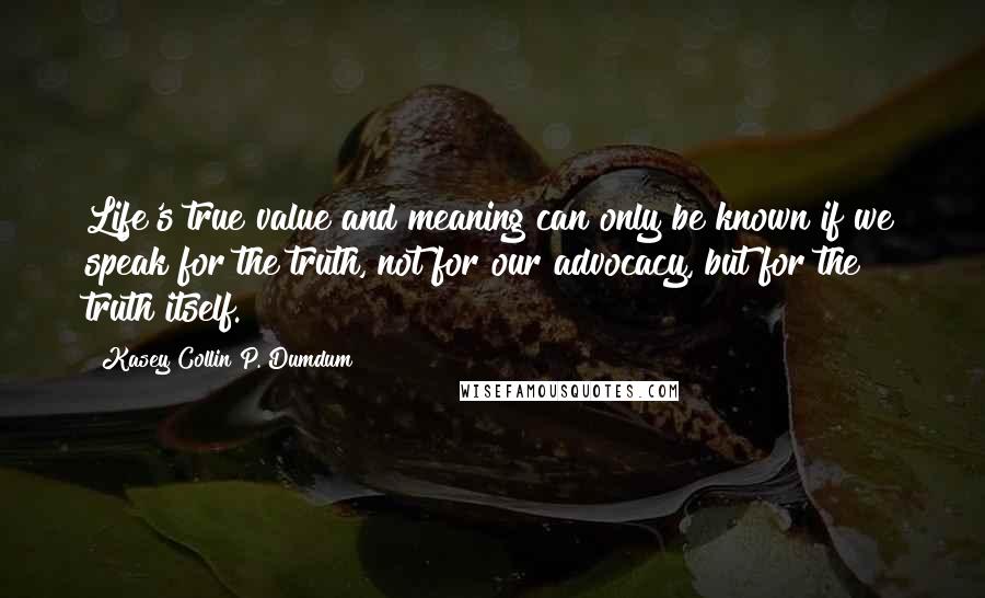 Kasey Collin P. Dumdum Quotes: Life's true value and meaning can only be known if we speak for the truth, not for our advocacy, but for the truth itself.