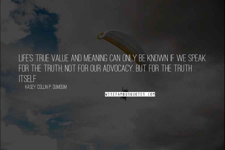 Kasey Collin P. Dumdum Quotes: Life's true value and meaning can only be known if we speak for the truth, not for our advocacy, but for the truth itself.