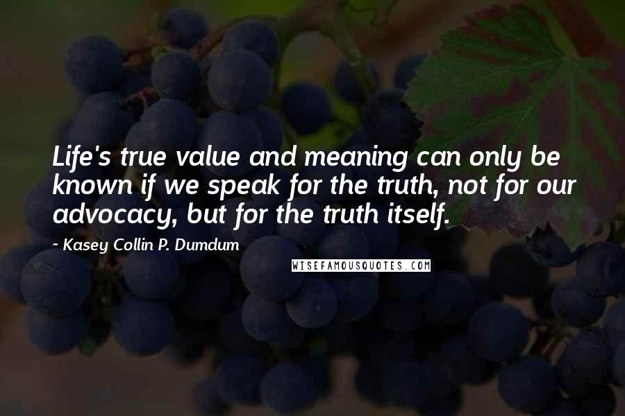 Kasey Collin P. Dumdum Quotes: Life's true value and meaning can only be known if we speak for the truth, not for our advocacy, but for the truth itself.