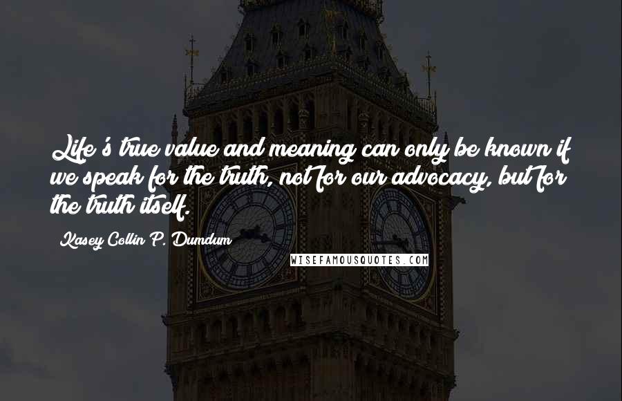 Kasey Collin P. Dumdum Quotes: Life's true value and meaning can only be known if we speak for the truth, not for our advocacy, but for the truth itself.