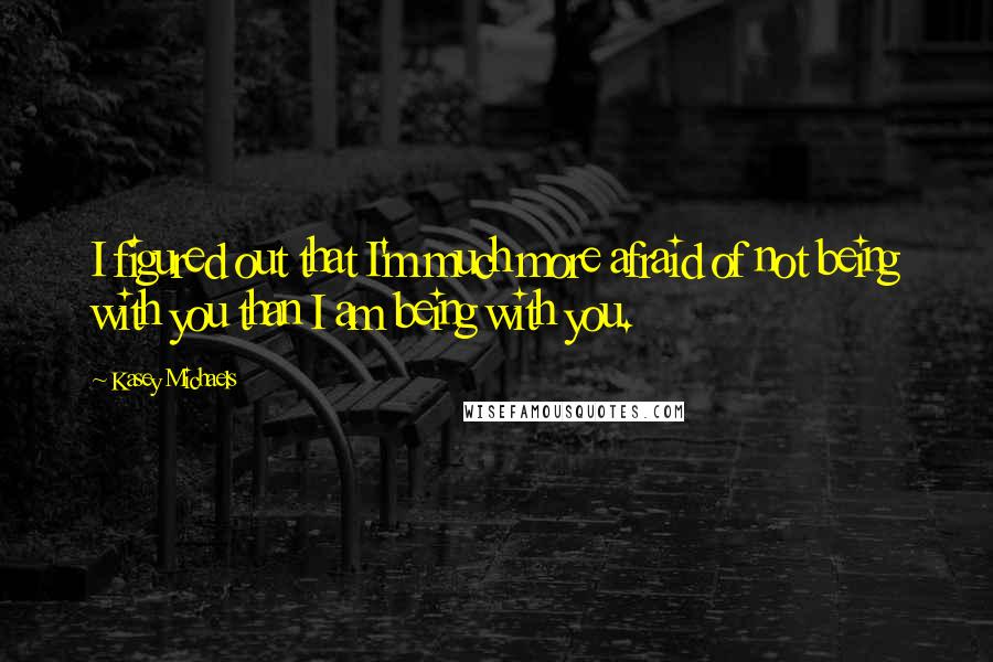 Kasey Michaels Quotes: I figured out that I'm much more afraid of not being with you than I am being with you.