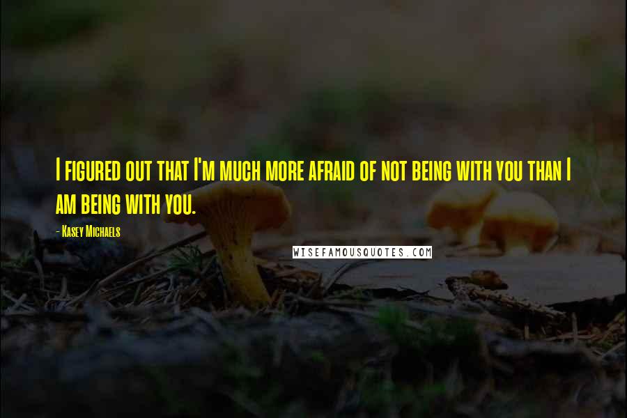 Kasey Michaels Quotes: I figured out that I'm much more afraid of not being with you than I am being with you.