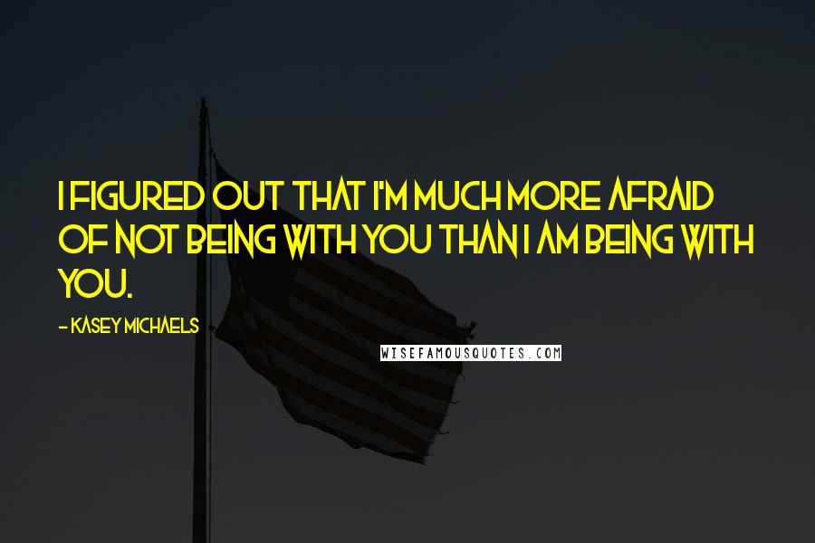 Kasey Michaels Quotes: I figured out that I'm much more afraid of not being with you than I am being with you.