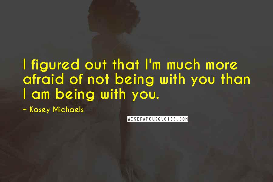 Kasey Michaels Quotes: I figured out that I'm much more afraid of not being with you than I am being with you.