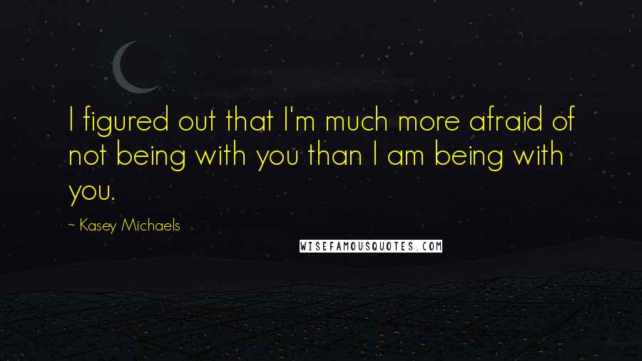 Kasey Michaels Quotes: I figured out that I'm much more afraid of not being with you than I am being with you.