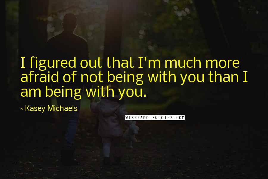 Kasey Michaels Quotes: I figured out that I'm much more afraid of not being with you than I am being with you.