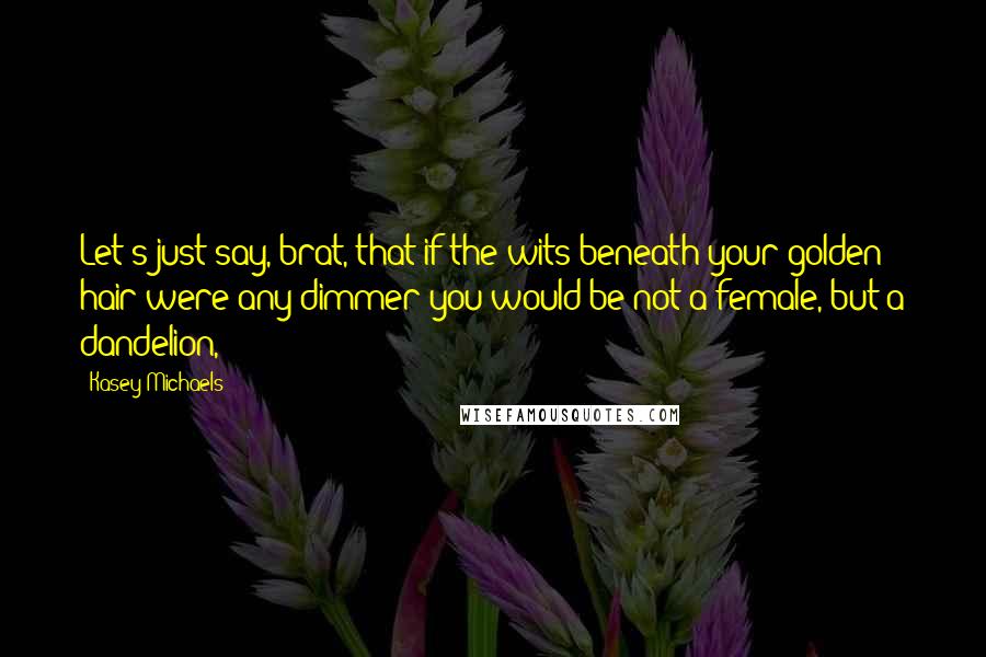 Kasey Michaels Quotes: Let's just say, brat, that if the wits beneath your golden hair were any dimmer you would be not a female, but a dandelion,