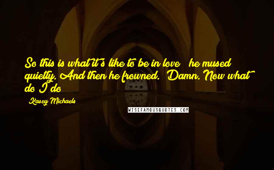 Kasey Michaels Quotes: So this is what it's like to be in love?" he mused quietly. And then he frowned. "Damn. Now what do I do?