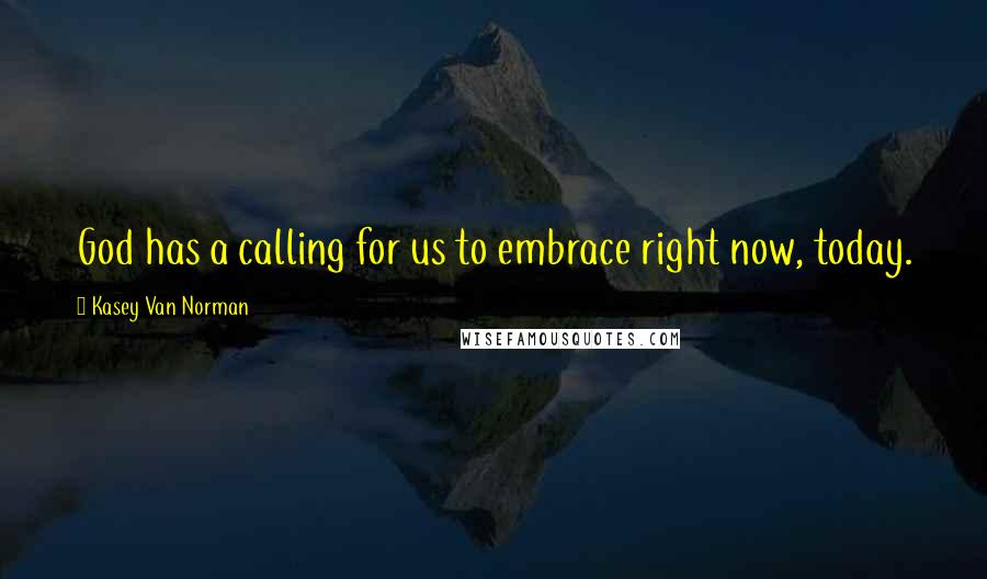 Kasey Van Norman Quotes: God has a calling for us to embrace right now, today.