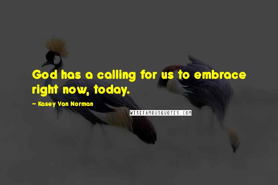 Kasey Van Norman Quotes: God has a calling for us to embrace right now, today.