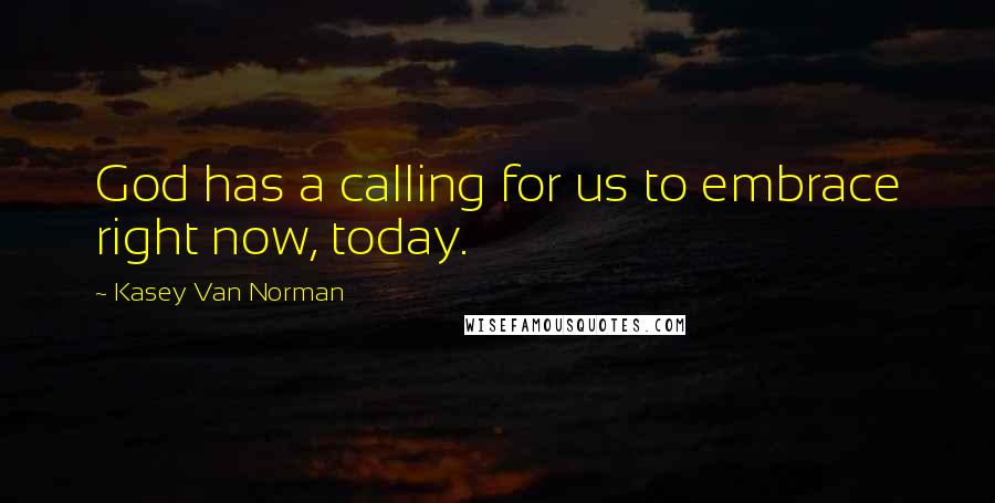 Kasey Van Norman Quotes: God has a calling for us to embrace right now, today.