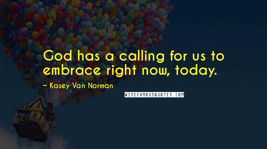 Kasey Van Norman Quotes: God has a calling for us to embrace right now, today.