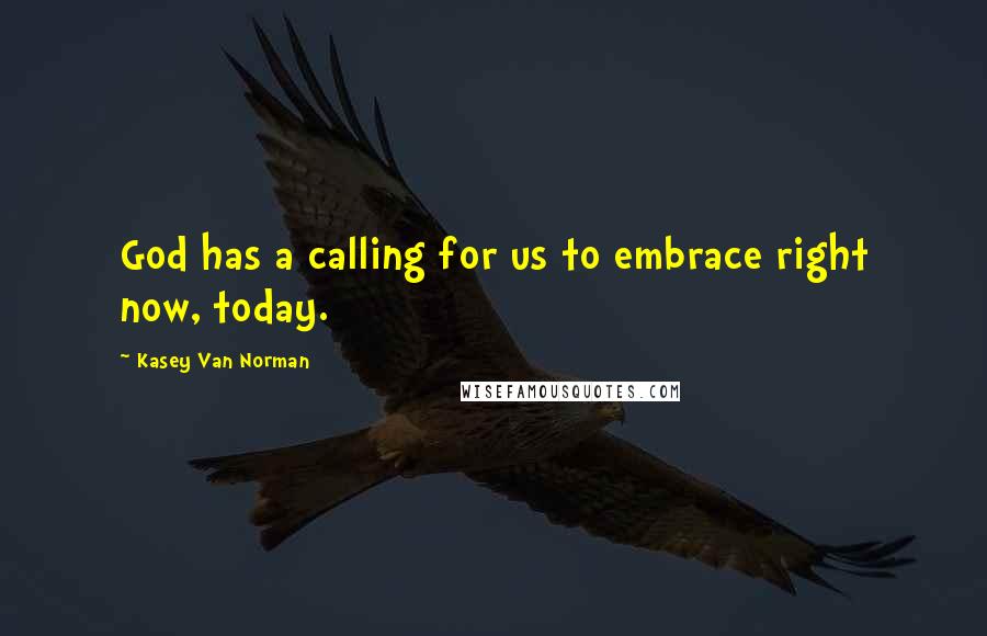 Kasey Van Norman Quotes: God has a calling for us to embrace right now, today.