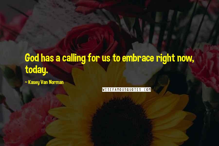 Kasey Van Norman Quotes: God has a calling for us to embrace right now, today.