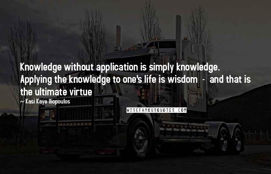 Kasi Kaye Iliopoulos Quotes: Knowledge without application is simply knowledge. Applying the knowledge to one's life is wisdom  -  and that is the ultimate virtue