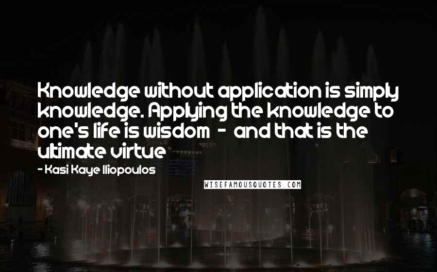 Kasi Kaye Iliopoulos Quotes: Knowledge without application is simply knowledge. Applying the knowledge to one's life is wisdom  -  and that is the ultimate virtue