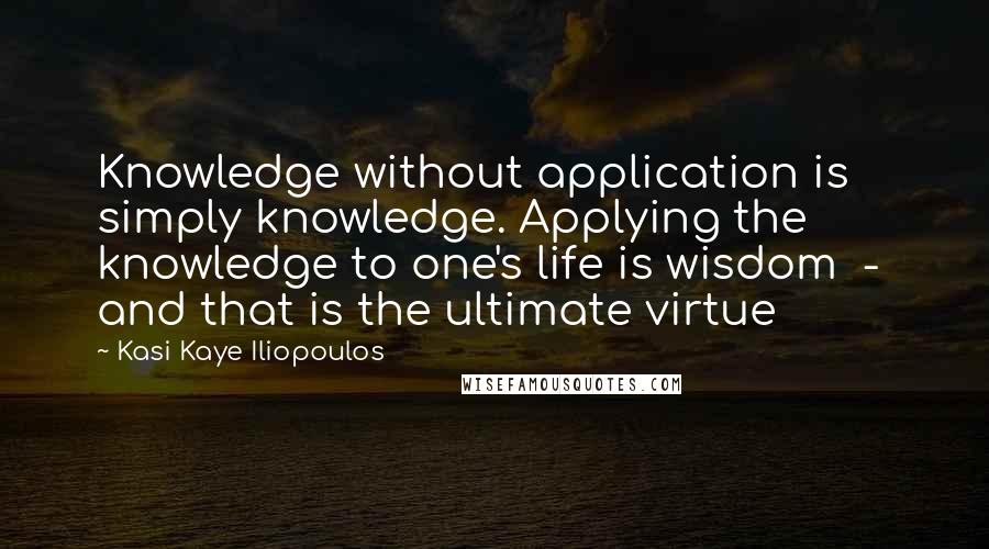 Kasi Kaye Iliopoulos Quotes: Knowledge without application is simply knowledge. Applying the knowledge to one's life is wisdom  -  and that is the ultimate virtue