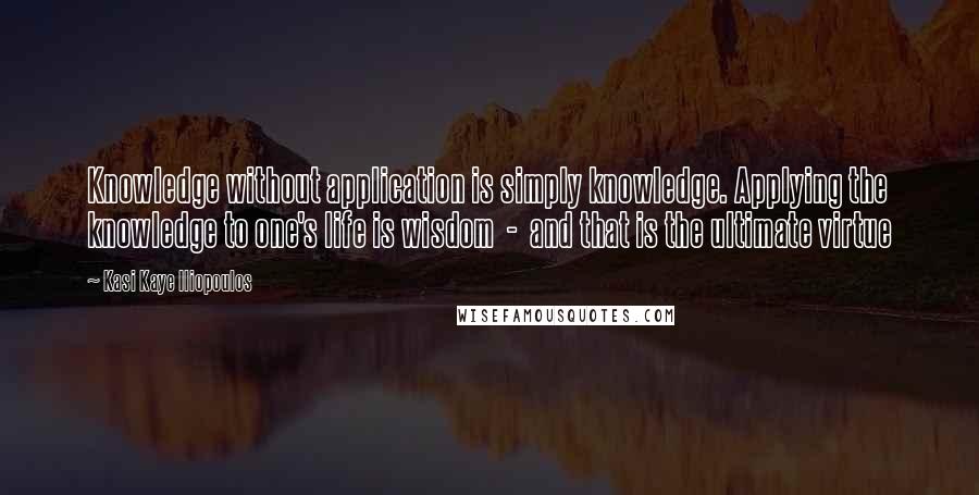 Kasi Kaye Iliopoulos Quotes: Knowledge without application is simply knowledge. Applying the knowledge to one's life is wisdom  -  and that is the ultimate virtue
