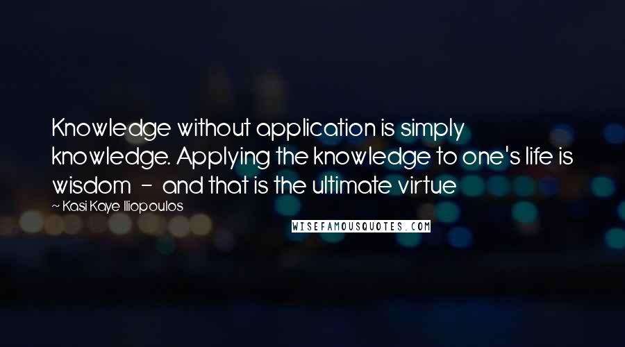 Kasi Kaye Iliopoulos Quotes: Knowledge without application is simply knowledge. Applying the knowledge to one's life is wisdom  -  and that is the ultimate virtue