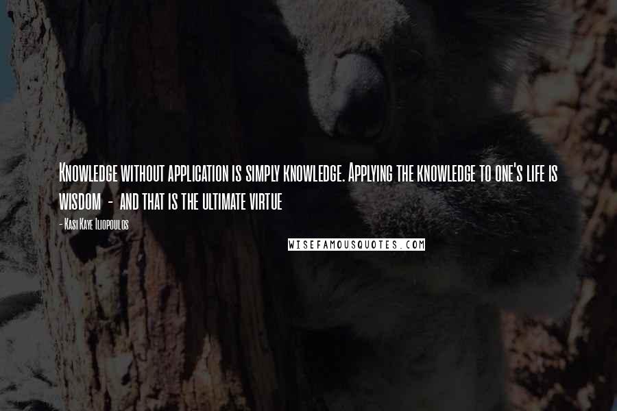 Kasi Kaye Iliopoulos Quotes: Knowledge without application is simply knowledge. Applying the knowledge to one's life is wisdom  -  and that is the ultimate virtue