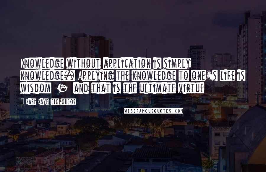 Kasi Kaye Iliopoulos Quotes: Knowledge without application is simply knowledge. Applying the knowledge to one's life is wisdom  -  and that is the ultimate virtue