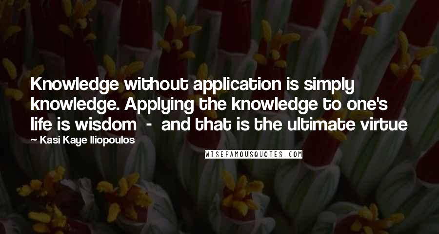 Kasi Kaye Iliopoulos Quotes: Knowledge without application is simply knowledge. Applying the knowledge to one's life is wisdom  -  and that is the ultimate virtue