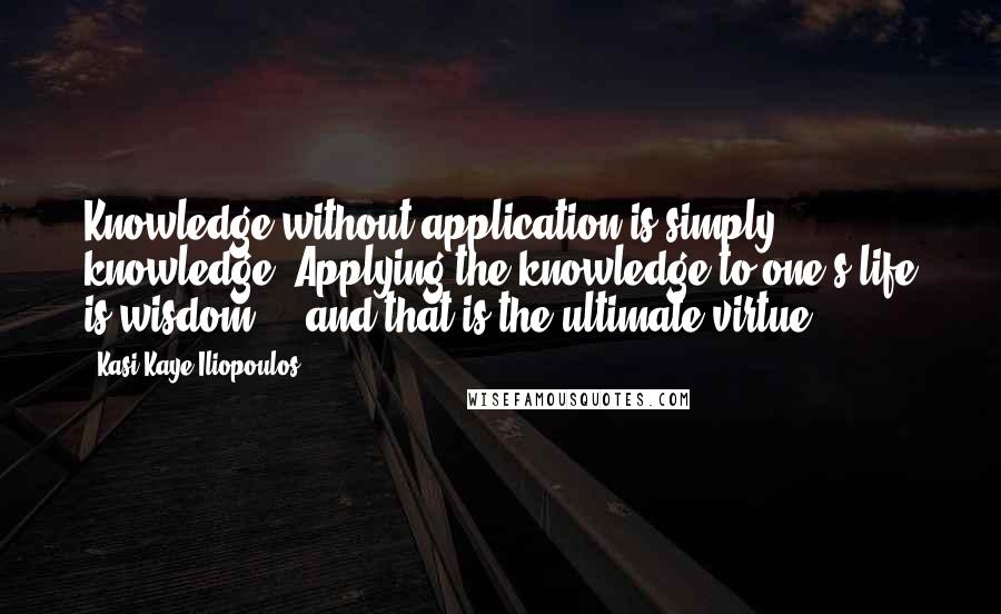 Kasi Kaye Iliopoulos Quotes: Knowledge without application is simply knowledge. Applying the knowledge to one's life is wisdom  -  and that is the ultimate virtue