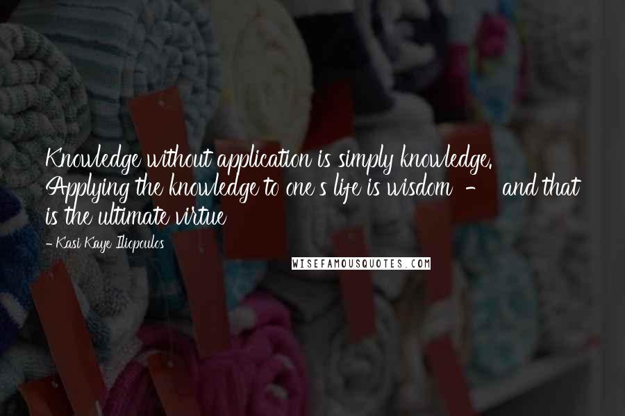 Kasi Kaye Iliopoulos Quotes: Knowledge without application is simply knowledge. Applying the knowledge to one's life is wisdom  -  and that is the ultimate virtue