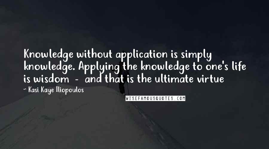 Kasi Kaye Iliopoulos Quotes: Knowledge without application is simply knowledge. Applying the knowledge to one's life is wisdom  -  and that is the ultimate virtue