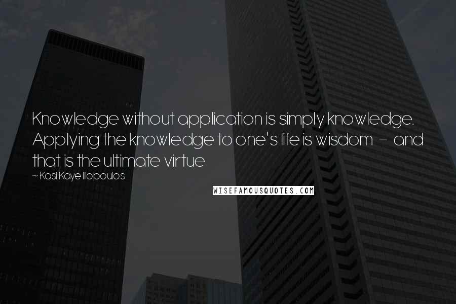 Kasi Kaye Iliopoulos Quotes: Knowledge without application is simply knowledge. Applying the knowledge to one's life is wisdom  -  and that is the ultimate virtue