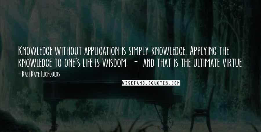 Kasi Kaye Iliopoulos Quotes: Knowledge without application is simply knowledge. Applying the knowledge to one's life is wisdom  -  and that is the ultimate virtue