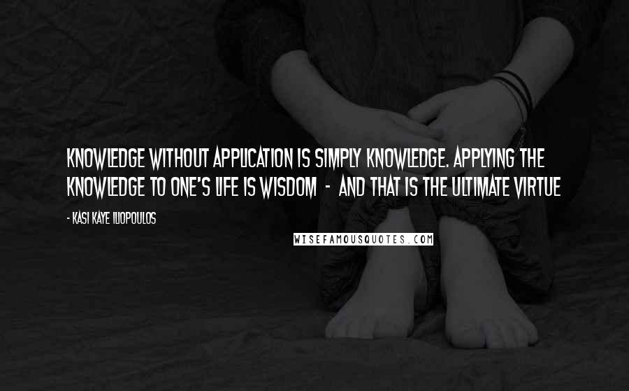 Kasi Kaye Iliopoulos Quotes: Knowledge without application is simply knowledge. Applying the knowledge to one's life is wisdom  -  and that is the ultimate virtue