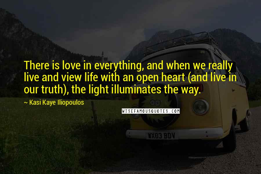 Kasi Kaye Iliopoulos Quotes: There is love in everything, and when we really live and view life with an open heart (and live in our truth), the light illuminates the way.