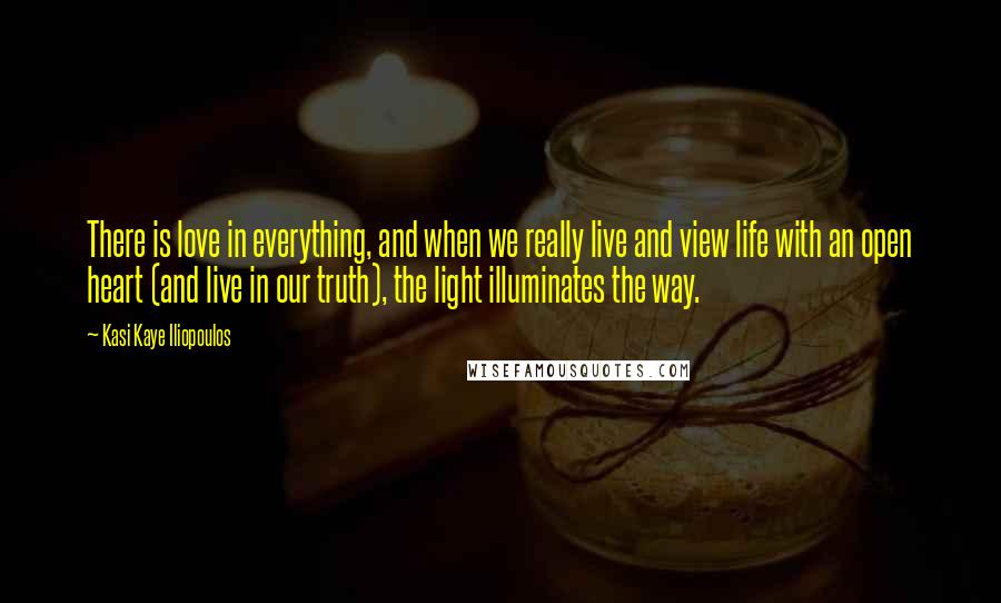 Kasi Kaye Iliopoulos Quotes: There is love in everything, and when we really live and view life with an open heart (and live in our truth), the light illuminates the way.