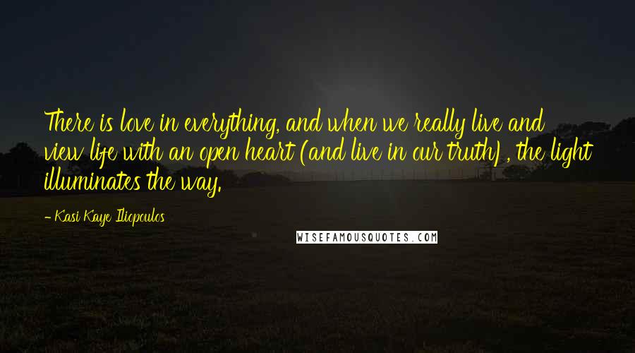 Kasi Kaye Iliopoulos Quotes: There is love in everything, and when we really live and view life with an open heart (and live in our truth), the light illuminates the way.