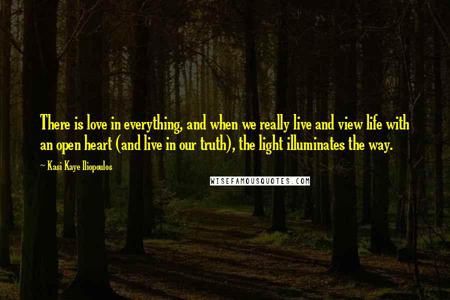 Kasi Kaye Iliopoulos Quotes: There is love in everything, and when we really live and view life with an open heart (and live in our truth), the light illuminates the way.