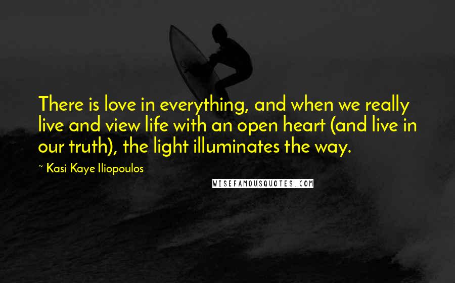 Kasi Kaye Iliopoulos Quotes: There is love in everything, and when we really live and view life with an open heart (and live in our truth), the light illuminates the way.