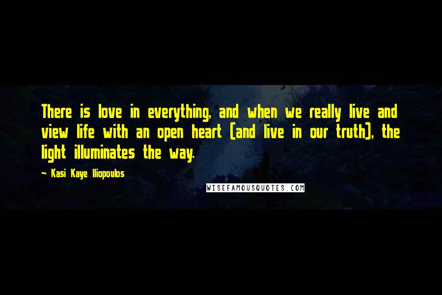 Kasi Kaye Iliopoulos Quotes: There is love in everything, and when we really live and view life with an open heart (and live in our truth), the light illuminates the way.