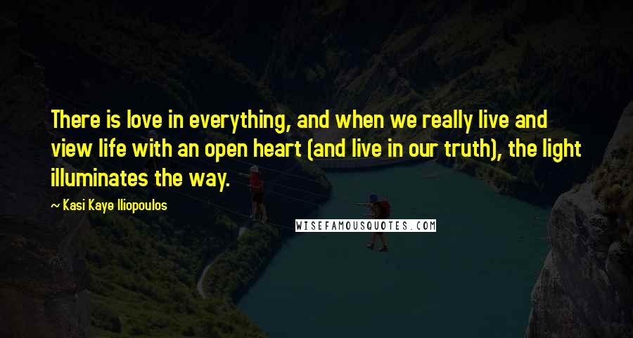 Kasi Kaye Iliopoulos Quotes: There is love in everything, and when we really live and view life with an open heart (and live in our truth), the light illuminates the way.