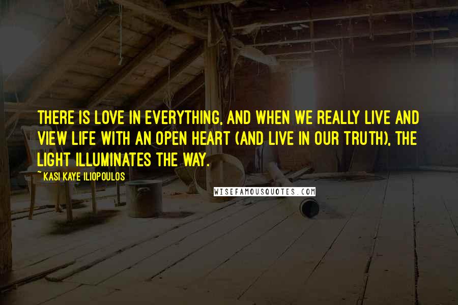 Kasi Kaye Iliopoulos Quotes: There is love in everything, and when we really live and view life with an open heart (and live in our truth), the light illuminates the way.