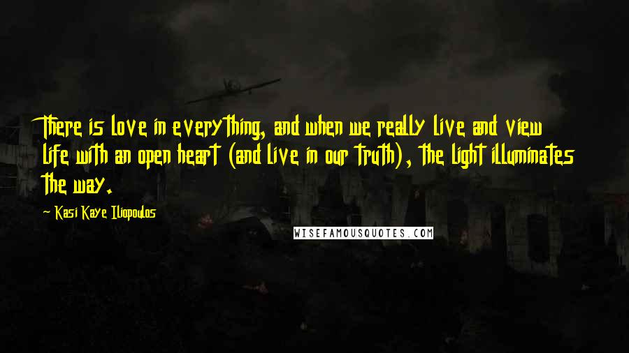 Kasi Kaye Iliopoulos Quotes: There is love in everything, and when we really live and view life with an open heart (and live in our truth), the light illuminates the way.