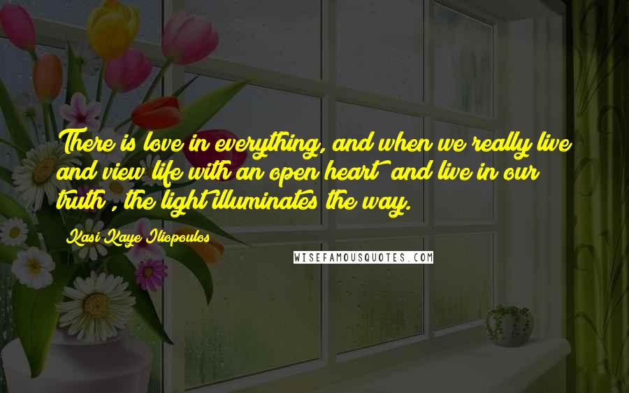 Kasi Kaye Iliopoulos Quotes: There is love in everything, and when we really live and view life with an open heart (and live in our truth), the light illuminates the way.