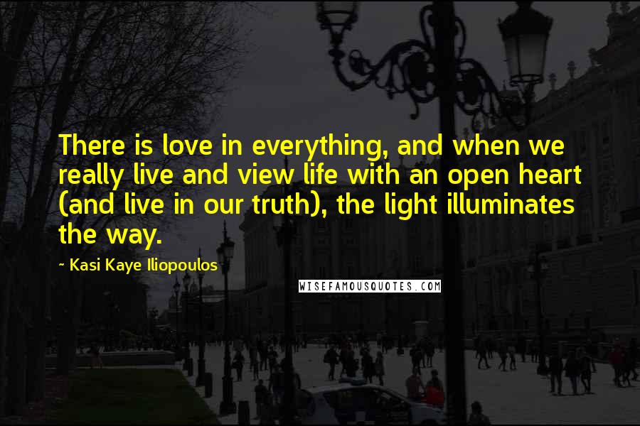 Kasi Kaye Iliopoulos Quotes: There is love in everything, and when we really live and view life with an open heart (and live in our truth), the light illuminates the way.